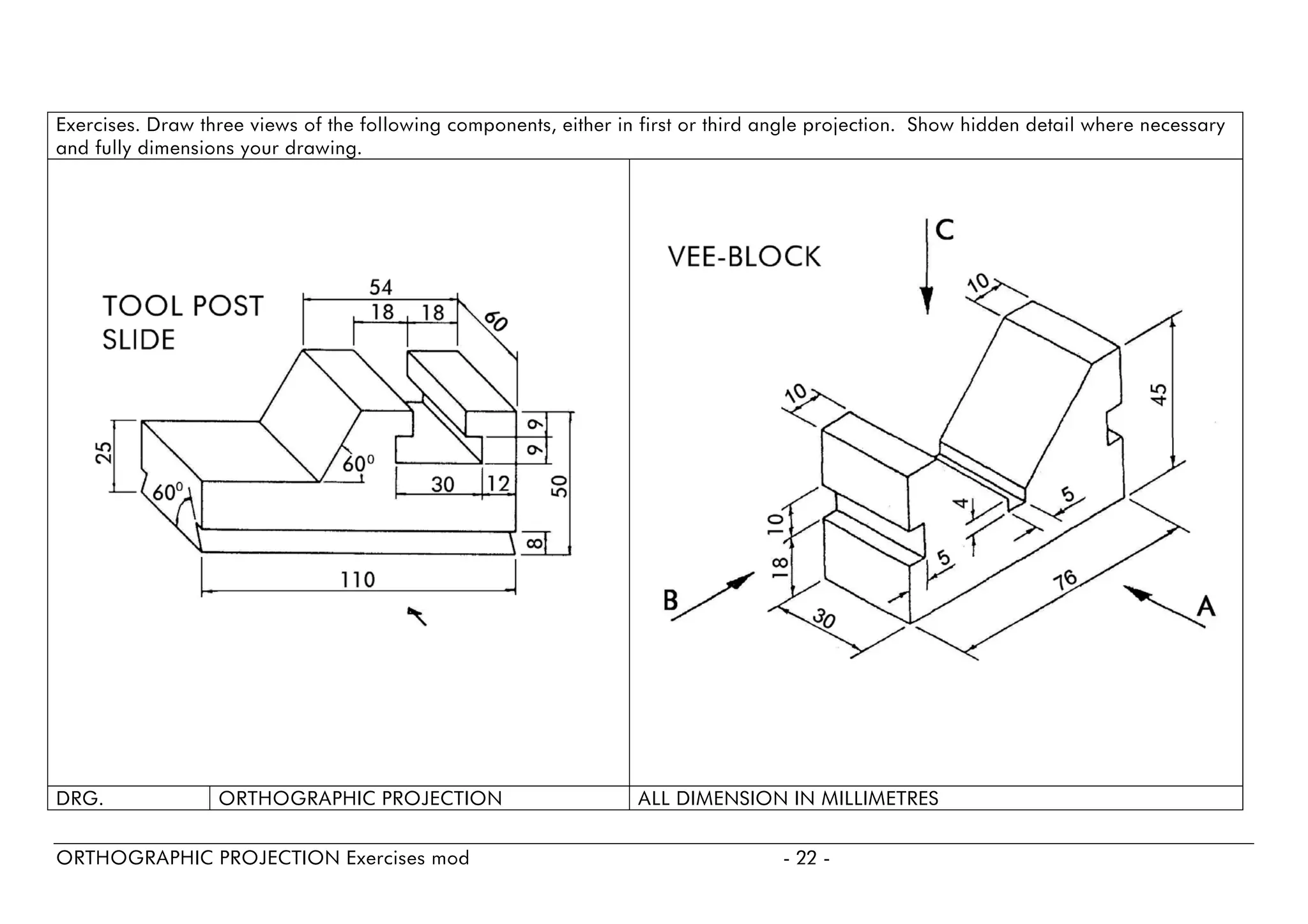 Exercises. Draw three views of the following components, either in first or third angle projection. Show hidden detail where necessary and fully dimensions your drawing. 
DRG. 
ORTHOGRAPHIC PROJECTION 
ALL DIMENSION IN MILLIMETRES 
ORTHOGRAPHIC PROJECTION Exercises mod - 22 - 
 