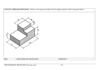 EXERCISES. FREEHAND SKETCHING. Sketch, on the space provided, the first angle projection of the component below. 
DRG. 
ORTHOGRAPHIC PROJECTION 
EXERCISE11 
ORTHOGRAPHIC PROJECTION Exercises mod - 19 - 
 