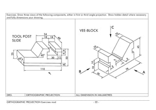 Exercises. Draw three views of the following components, either in first or third angle projection. Show hidden detail where necessary and fully dimensions your drawing. 
DRG. 
ORTHOGRAPHIC PROJECTION 
ALL DIMENSION IN MILLIMETRES 
ORTHOGRAPHIC PROJECTION Exercises mod - 22 - 
 