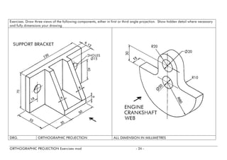 Exercises. Draw three views of the following components, either in first or third angle projection. Show hidden detail where necessary and fully dimensions your drawing 
DRG. 
ORTHOGRAPHIC PROJECTION 
ALL DIMENSION IN MILLIMETRES 
ORTHOGRAPHIC PROJECTION Exercises mod - 24 - 
 