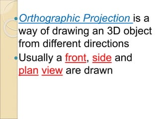 Orthographic Projection is a
way of drawing an 3D object
from different directions
Usually a front, side and
plan view are drawn
 