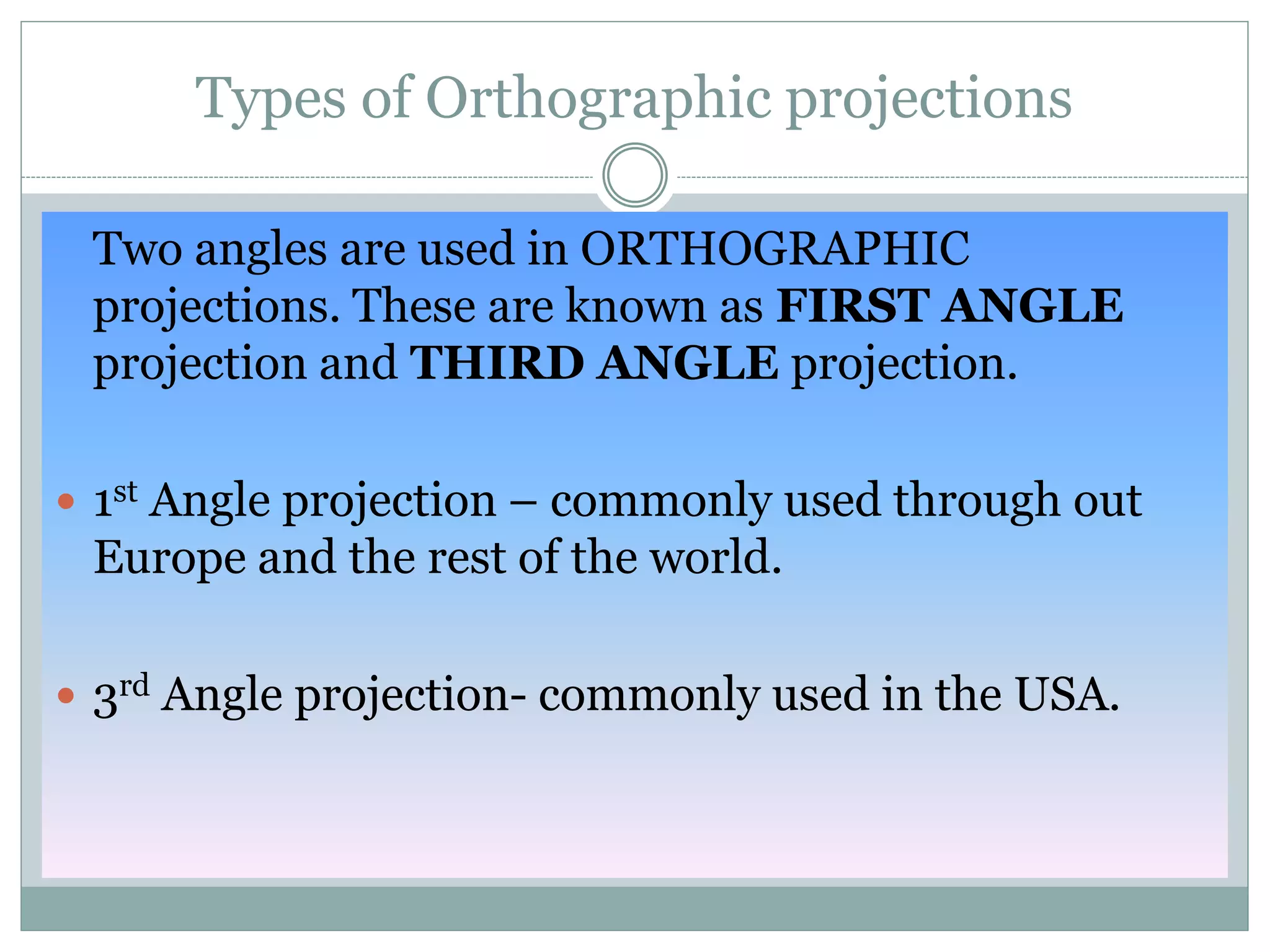 Types of Orthographic projections
Two angles are used in ORTHOGRAPHIC
projections. These are known as FIRST ANGLE
projection and THIRD ANGLE projection.
 1st Angle projection – commonly used through out
Europe and the rest of the world.
 3rd Angle projection- commonly used in the USA.
 