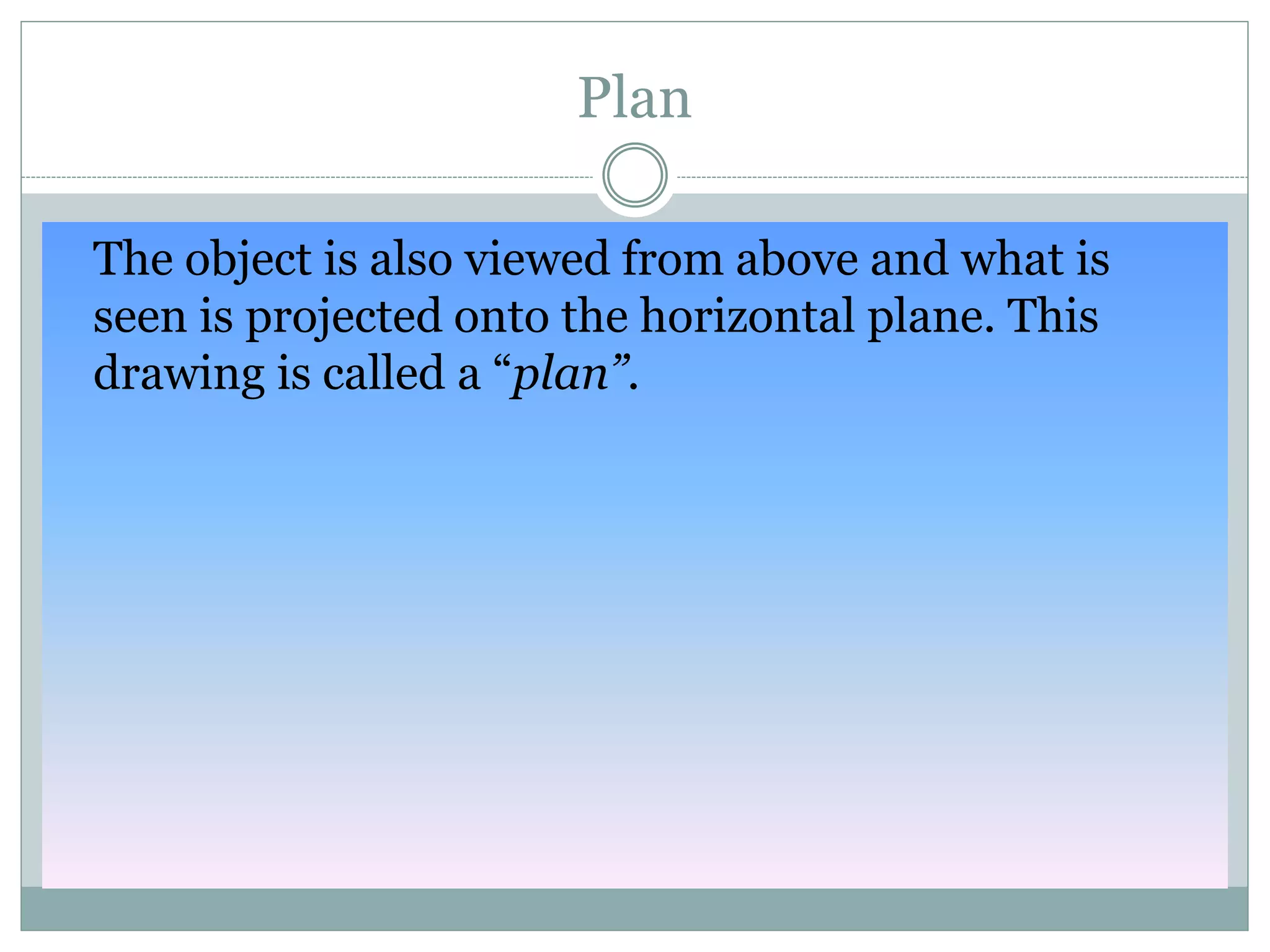 Plan
The object is also viewed from above and what is
seen is projected onto the horizontal plane. This
drawing is called a “plan”.
 