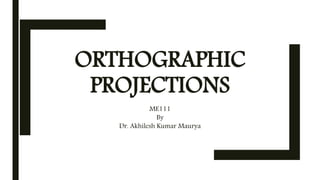 ORTHOGRAPHIC
PROJECTIONS
ME111
By
Dr. Akhilesh Kumar Maurya
 