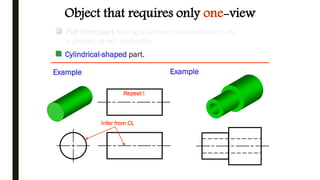 Repeat !
Infer from CL
Object that requires only one-view
Example Example
Flat (thin) part having a uniform thickness such as
a gasket, sheet metal etc.
Cylindrical-shaped part.
 