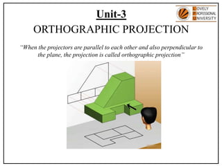 Unit-3
ORTHOGRAPHIC PROJECTION
“When the projectors are parallel to each other and also perpendicular to
the plane, the projection is called orthographic projection”
 