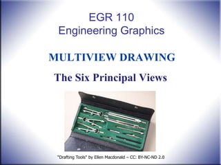 EGR 110
 Engineering Graphics

MULTIVIEW DRAWING
The Six Principal Views




 “Drafting Tools" by Ellen Macdonald – CC: BY-NC-ND 2.0
 