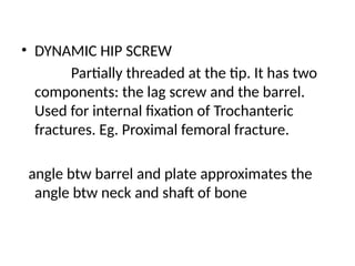 • DYNAMIC HIP SCREW
Partially threaded at the tip. It has two
components: the lag screw and the barrel.
Used for internal fixation of Trochanteric
fractures. Eg. Proximal femoral fracture.
angle btw barrel and plate approximates the
angle btw neck and shaft of bone
 