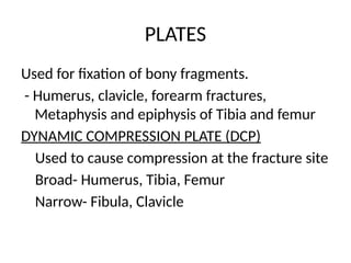 PLATES
Used for fixation of bony fragments.
- Humerus, clavicle, forearm fractures,
Metaphysis and epiphysis of Tibia and femur
DYNAMIC COMPRESSION PLATE (DCP)
Used to cause compression at the fracture site
Broad- Humerus, Tibia, Femur
Narrow- Fibula, Clavicle
 