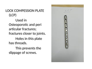 LOCK COMPESSION PLATE
(LCP)
Used in
Osteoporotic and peri
articular fractures;
fractures closer to joints.
Holes in this plate
has threads.
This prevents the
slippage of screws.
 