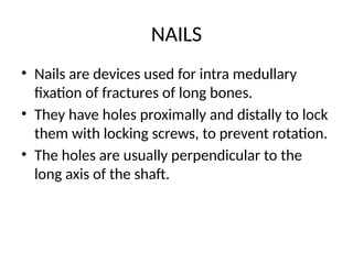 NAILS
• Nails are devices used for intra medullary
fixation of fractures of long bones.
• They have holes proximally and distally to lock
them with locking screws, to prevent rotation.
• The holes are usually perpendicular to the
long axis of the shaft.
 