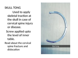SKULL TONG
Used to apply
skeletal traction at
the skull in case of
cervical spine injury
or disease.
Screw applied upto
the level of inner
table.
Read about the cervical
spine fracture and
dislocation
 