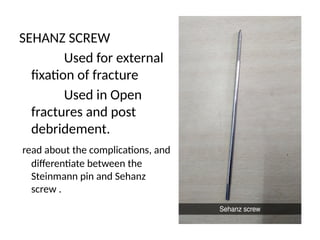 SEHANZ SCREW
Used for external
fixation of fracture
Used in Open
fractures and post
debridement.
read about the complications, and
differentiate between the
Steinmann pin and Sehanz
screw .
 