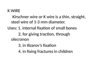 K WIRE
Kirschner wire or K wire is a thin, straight,
steel wire of 1-3 mm diameter.
Uses: 1. internal fixation of small bones
2. for giving traction, through
olecranon
3. in Ilizarov’s fixation
4. in fixing fractures in children
 