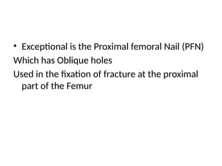 • Exceptional is the Proximal femoral Nail (PFN)
Which has Oblique holes
Used in the fixation of fracture at the proximal
part of the Femur
 