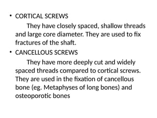 • CORTICAL SCREWS
They have closely spaced, shallow threads
and large core diameter. They are used to fix
fractures of the shaft.
• CANCELLOUS SCREWS
They have more deeply cut and widely
spaced threads compared to cortical screws.
They are used in the fixation of cancellous
bone (eg. Metaphyses of long bones) and
osteoporotic bones
 