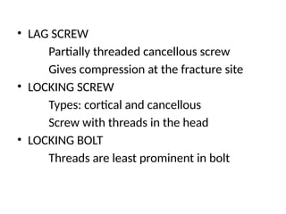 • LAG SCREW
Partially threaded cancellous screw
Gives compression at the fracture site
• LOCKING SCREW
Types: cortical and cancellous
Screw with threads in the head
• LOCKING BOLT
Threads are least prominent in bolt
 
