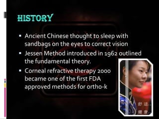 HISTORYAncient Chinese thought to sleep with sandbags on the eyes to correct visionJessen Method introduced in 1962 outlined the fundamental theory.Corneal refractive therapy 2000 became one of the first FDA approved methods for ortho-k