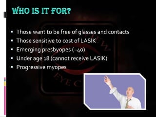 WHO IS IT FOR?Those want to be free of glasses and contactsThose sensitive to cost of LASIKEmerging presbyopes (~40)Under age 18 (cannot receive LASIK)Progressive myopes