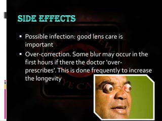 SIDE EFFECTSPossible infection: good lens care is importantOver-correction. Some blur may occur in the first hours if there the doctor ‘over-prescribes’. This is done frequently to increase the longevity of the effect.