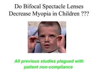 Do Bifocal Spectacle Lenses
Decrease Myopia in Children ???
More Consistent, Full Time, Correction
All previous studies plagued with
patient non-compliance
 