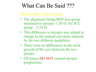 What Can Be Said ???
Over a three year period:
• The alignment fitting RGP lens group
increased in myopia -1.56 D. the SCL
group -2.19 D.
• This difference in myopia was related to
change in the corneal curvature induced
by the two different modalities.
• There were no differences in the axial
growth of the eyes between the two
groups.
• GP lenses DO NOT control myopia
progression.
 