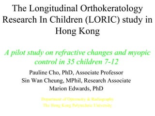 The Longitudinal Orthokeratology
Research In Children (LORIC) study in
Hong Kong
A pilot study on refractive changes and myopic
control in 35 children 7-12
Pauline Cho, PhD, Associate Professor
Sin Wan Cheung, MPhil, Research Associate
Marion Edwards, PhD
Department of Optometry & Radiography
The Hong Kong Polytechnic University
 