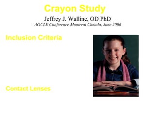 Jeffrey J. Walline, OD PhD
AOCLE Conference Montreal Canada, June 2006
Crayon Study
Inclusion Criteria
• Ages 9 to 12 years
• Sphere -0.75 D to -4.00 D
• Cylinder less than -1.00 D
• 20/20 OU
• No previous RGP wear
Contact Lenses
• Orthokeratology / Paragon CRT
• CIBA Vision Focus 2 Week (SCL)
 