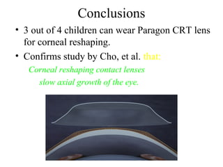 Conclusions
• 3 out of 4 children can wear Paragon CRT lens
for corneal reshaping.
• Confirms study by Cho, et al. that:
Corneal reshaping contact lenses
slow axial growth of the eye.
 