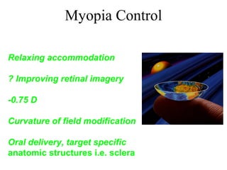 Myopia Control
Bifocal Lenses
Relaxing accommodation
Rigid Contact Lenses
? Improving retinal imagery
Myopia under-correction
-0.75 D
Optical Interventions
Curvature of field modification
Pharmacologic Intervention
Oral delivery, target specific
anatomic structures i.e. sclera
 