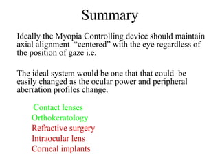 Summary
Ideally the Myopia Controlling device should maintain
axial alignment “centered” with the eye regardless of
the position of gaze i.e.
The ideal system would be one that that could be
easily changed as the ocular power and peripheral
aberration profiles change.
Contact lenses
Orthokeratology
Refractive surgery
Intraocular lens
Corneal implants
 