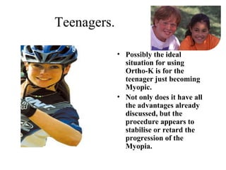 Teenagers.
• Possibly the ideal
situation for using
Ortho-K is for the
teenager just becoming
Myopic.
• Not only does it have all
the advantages already
discussed, but the
procedure appears to
stabilise or retard the
progression of the
Myopia.
 
