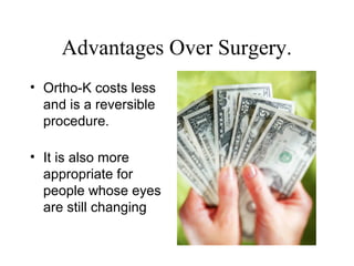 Advantages Over Surgery.
• Ortho-K costs less
and is a reversible
procedure.
• It is also more
appropriate for
people whose eyes
are still changing
 