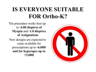IS EVERYONE SUITABLE
FOR Ortho-K?
The procedure works best up
to -4.00 dioptres of
Myopia and -1.0 dioptres
of Astigmatism.
New designs are expected to
come available for
prescriptions up to -6.00D
and for hyperopes up to
+3.00D
 