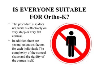 IS EVERYONE SUITABLE
FOR Ortho-K?
• The procedure also does
not work as effectively on
very steep or very flat
corneas.
• In addition there are
several unknown factors
for each individual; The
complexity of the corneal
shape and the rigidity of
the cornea itself.
 