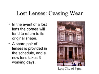 Lost Lenses: Ceasing Wear
• In the event of a lost
lens the cornea will
tend to return to its
original shape.
• A spare pair of
lenses is provided in
the schedule, and a
new lens takes 3
working days.
Lost City of Petra.
 