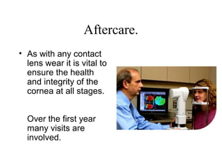 Aftercare.
• As with any contact
lens wear it is vital to
ensure the health
and integrity of the
cornea at all stages.
Over the first year
many visits are
involved.
 