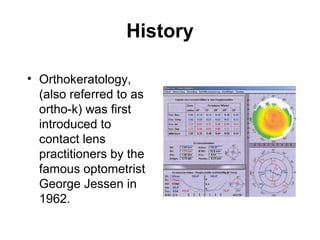 History
• Orthokeratology,
(also referred to as
ortho-k) was first
introduced to
contact lens
practitioners by the
famous optometrist
George Jessen in
1962.
 