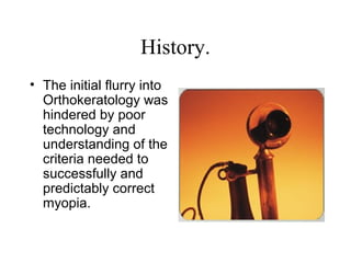 History.
• The initial flurry into
Orthokeratology was
hindered by poor
technology and
understanding of the
criteria needed to
successfully and
predictably correct
myopia.
 