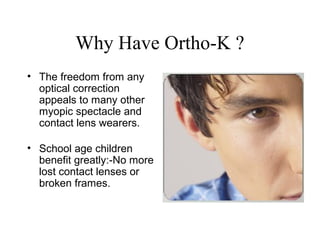 Why Have Ortho-K ?
• The freedom from any
optical correction
appeals to many other
myopic spectacle and
contact lens wearers.
• School age children
benefit greatly:-No more
lost contact lenses or
broken frames.
 