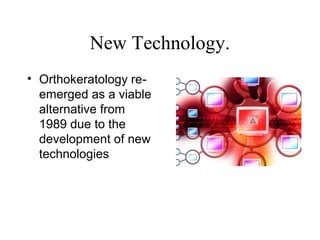 New Technology.
• Orthokeratology re-
emerged as a viable
alternative from
1989 due to the
development of new
technologies
 