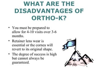 WHAT ARE THE
DISADVANTAGES OF
ORTHO-K?
• You must be prepared to
allow for 4-10 visits over 3-6
months.
• Retainer lens wear is
essential or the cornea will
revert to its original shape.
• The degree of success is high
but cannot always be
guaranteed.
 