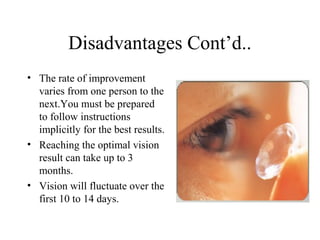Disadvantages Cont’d..
• The rate of improvement
varies from one person to the
next.You must be prepared
to follow instructions
implicitly for the best results.
• Reaching the optimal vision
result can take up to 3
months.
• Vision will fluctuate over the
first 10 to 14 days.
 