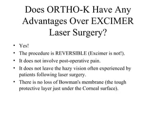 Does ORTHO-K Have Any
Advantages Over EXCIMER
Laser Surgery?
• Yes!
• The procedure is REVERSIBLE (Excimer is not!).
• It does not involve post-operative pain.
• It does not leave the hazy vision often experienced by
patients following laser surgery.
• There is no loss of Bowman's membrane (the tough
protective layer just under the Corneal surface).
 