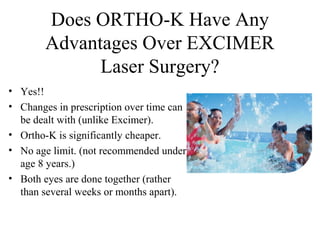 Does ORTHO-K Have Any
Advantages Over EXCIMER
Laser Surgery?
• Yes!!
• Changes in prescription over time can
be dealt with (unlike Excimer).
• Ortho-K is significantly cheaper.
• No age limit. (not recommended under
age 8 years.)
• Both eyes are done together (rather
than several weeks or months apart).
 