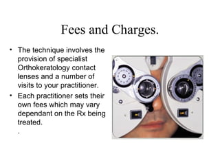 Fees and Charges.
• The technique involves the
provision of specialist
Orthokeratology contact
lenses and a number of
visits to your practitioner.
• Each practitioner sets their
own fees which may vary
dependant on the Rx being
treated.
.
 