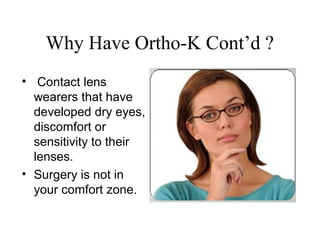 Why Have Ortho-K Cont’d ?
• Contact lens
wearers that have
developed dry eyes,
discomfort or
sensitivity to their
lenses.
• Surgery is not in
your comfort zone.
 