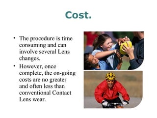 Cost.
• The procedure is time
consuming and can
involve several Lens
changes.
• However, once
complete, the on-going
costs are no greater
and often less than
conventional Contact
Lens wear.
 