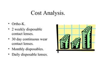 Cost Analysis.
• Ortho-K.
• 2 weekly disposable
contact lenses.
• 30 day continuous wear
contact lenses.
• Monthly disposables.
• Daily disposable lenses.
 