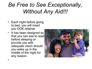Be Free to See Exceptionally,
Without Any Aid!!!
• Each night before going
to bed, you will insert
you OOK retainer.
• It has been designed so
that you can see to read
before sleeping or
provide you with
adequate vision should
you wake up in the
middle of the night for
any reason.
•
 